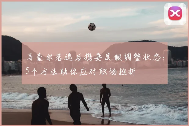马奎尔落选后携妻度假调整状态,5个方法助你应对职场挫折