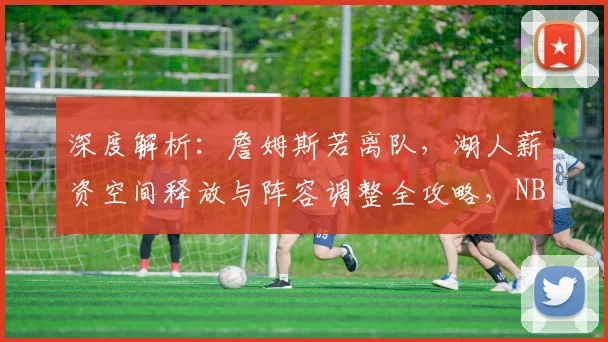深度解析：詹姆斯若离队，湖人薪资空间释放与阵容调整全攻略，NBA格局将如何重塑？
