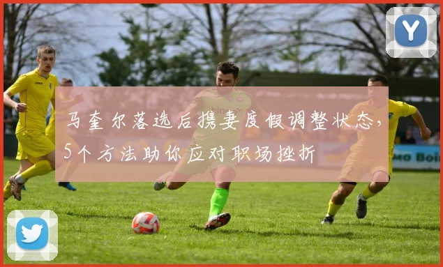马奎尔落选后携妻度假调整状态，5个方法助你应对职场挫折