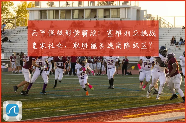 西甲保级形势解读：塞维利亚挑战皇家社会，取胜能否逃离降级区？最新积分与战术分析