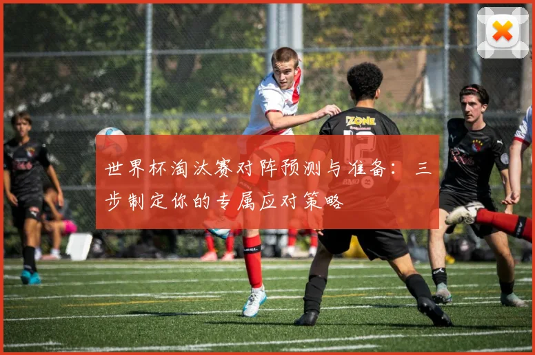 世界杯淘汰赛对阵预测与准备：三步制定你的专属应对策略
